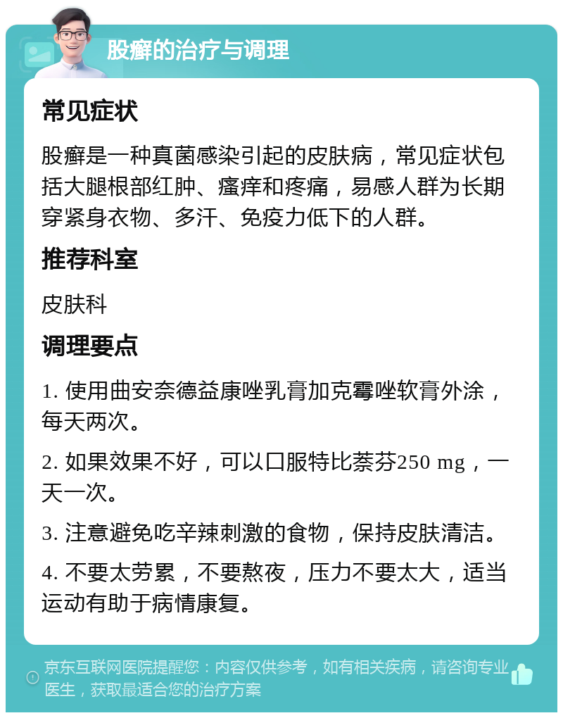 股癣的治疗与调理 常见症状 股癣是一种真菌感染引起的皮肤病，常见症状包括大腿根部红肿、瘙痒和疼痛，易感人群为长期穿紧身衣物、多汗、免疫力低下的人群。 推荐科室 皮肤科 调理要点 1. 使用曲安奈德益康唑乳膏加克霉唑软膏外涂，每天两次。 2. 如果效果不好，可以口服特比萘芬250 mg，一天一次。 3. 注意避免吃辛辣刺激的食物，保持皮肤清洁。 4. 不要太劳累，不要熬夜，压力不要太大，适当运动有助于病情康复。