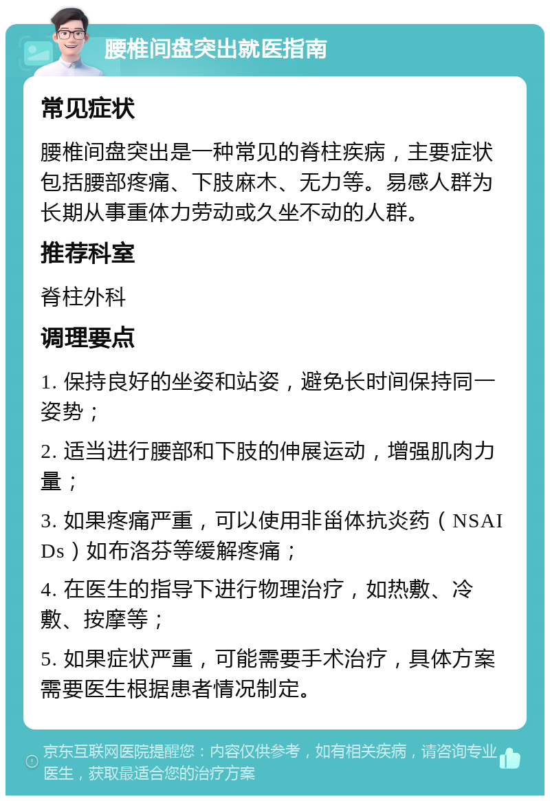 腰椎间盘突出就医指南 常见症状 腰椎间盘突出是一种常见的脊柱疾病，主要症状包括腰部疼痛、下肢麻木、无力等。易感人群为长期从事重体力劳动或久坐不动的人群。 推荐科室 脊柱外科 调理要点 1. 保持良好的坐姿和站姿，避免长时间保持同一姿势； 2. 适当进行腰部和下肢的伸展运动，增强肌肉力量； 3. 如果疼痛严重，可以使用非甾体抗炎药（NSAIDs）如布洛芬等缓解疼痛； 4. 在医生的指导下进行物理治疗，如热敷、冷敷、按摩等； 5. 如果症状严重，可能需要手术治疗，具体方案需要医生根据患者情况制定。