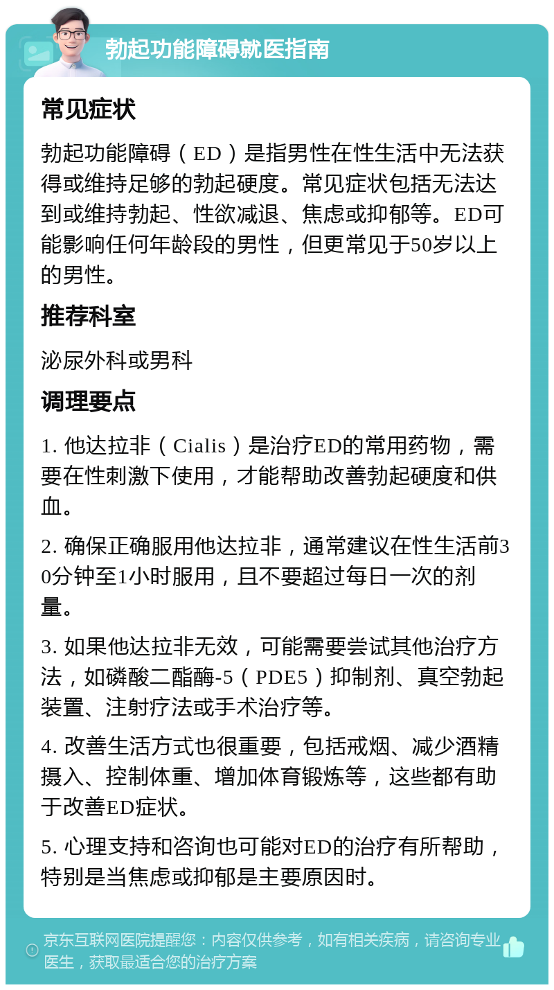 勃起功能障碍就医指南 常见症状 勃起功能障碍（ED）是指男性在性生活中无法获得或维持足够的勃起硬度。常见症状包括无法达到或维持勃起、性欲减退、焦虑或抑郁等。ED可能影响任何年龄段的男性，但更常见于50岁以上的男性。 推荐科室 泌尿外科或男科 调理要点 1. 他达拉非（Cialis）是治疗ED的常用药物，需要在性刺激下使用，才能帮助改善勃起硬度和供血。 2. 确保正确服用他达拉非，通常建议在性生活前30分钟至1小时服用，且不要超过每日一次的剂量。 3. 如果他达拉非无效，可能需要尝试其他治疗方法，如磷酸二酯酶-5（PDE5）抑制剂、真空勃起装置、注射疗法或手术治疗等。 4. 改善生活方式也很重要，包括戒烟、减少酒精摄入、控制体重、增加体育锻炼等，这些都有助于改善ED症状。 5. 心理支持和咨询也可能对ED的治疗有所帮助，特别是当焦虑或抑郁是主要原因时。