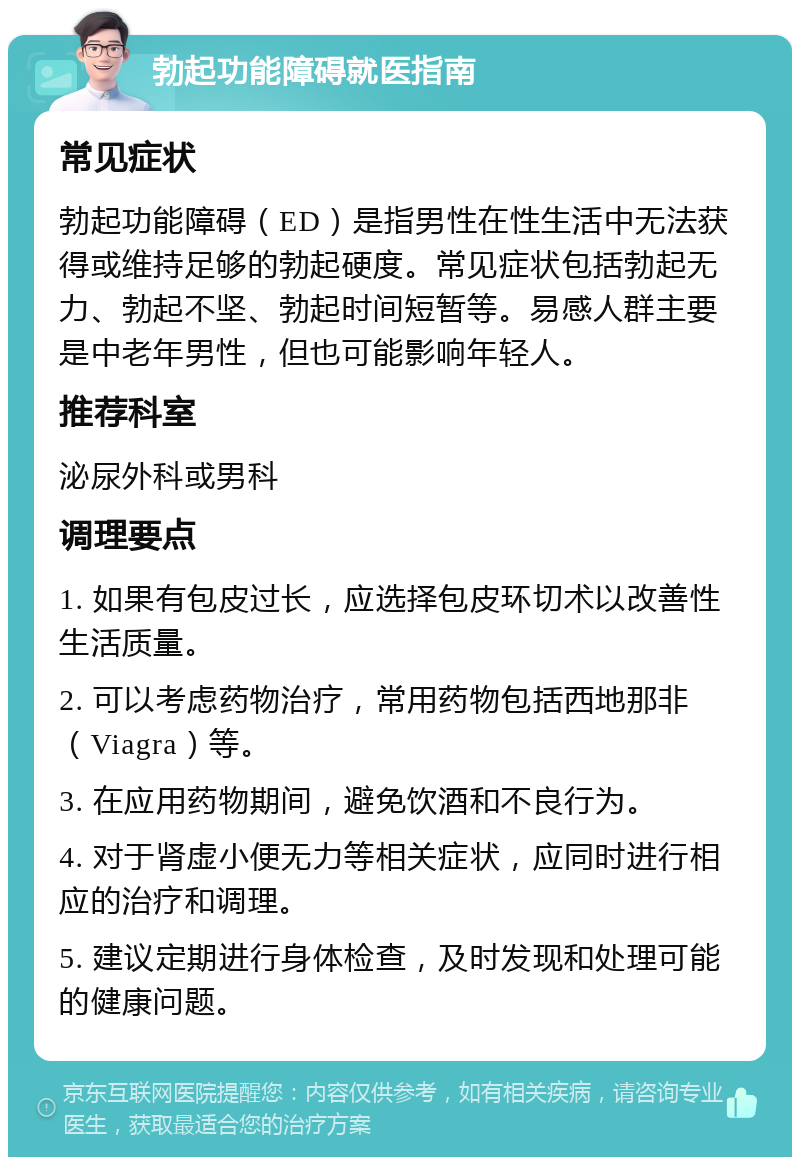 勃起功能障碍就医指南 常见症状 勃起功能障碍（ED）是指男性在性生活中无法获得或维持足够的勃起硬度。常见症状包括勃起无力、勃起不坚、勃起时间短暂等。易感人群主要是中老年男性，但也可能影响年轻人。 推荐科室 泌尿外科或男科 调理要点 1. 如果有包皮过长，应选择包皮环切术以改善性生活质量。 2. 可以考虑药物治疗，常用药物包括西地那非（Viagra）等。 3. 在应用药物期间，避免饮酒和不良行为。 4. 对于肾虚小便无力等相关症状，应同时进行相应的治疗和调理。 5. 建议定期进行身体检查，及时发现和处理可能的健康问题。