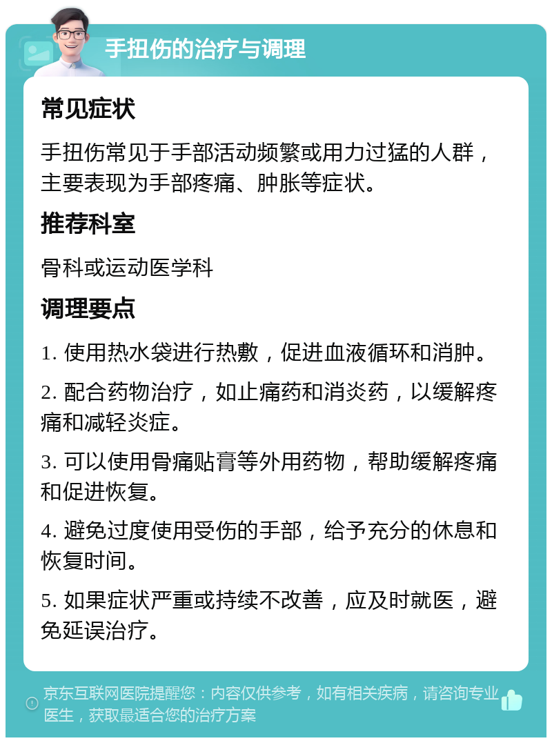 手扭伤的治疗与调理 常见症状 手扭伤常见于手部活动频繁或用力过猛的人群，主要表现为手部疼痛、肿胀等症状。 推荐科室 骨科或运动医学科 调理要点 1. 使用热水袋进行热敷，促进血液循环和消肿。 2. 配合药物治疗，如止痛药和消炎药，以缓解疼痛和减轻炎症。 3. 可以使用骨痛贴膏等外用药物，帮助缓解疼痛和促进恢复。 4. 避免过度使用受伤的手部，给予充分的休息和恢复时间。 5. 如果症状严重或持续不改善，应及时就医，避免延误治疗。