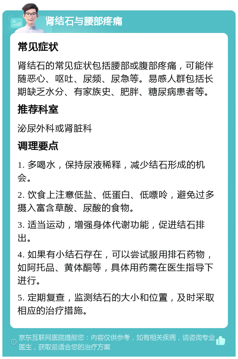 肾结石与腰部疼痛 常见症状 肾结石的常见症状包括腰部或腹部疼痛，可能伴随恶心、呕吐、尿频、尿急等。易感人群包括长期缺乏水分、有家族史、肥胖、糖尿病患者等。 推荐科室 泌尿外科或肾脏科 调理要点 1. 多喝水，保持尿液稀释，减少结石形成的机会。 2. 饮食上注意低盐、低蛋白、低嘌呤，避免过多摄入富含草酸、尿酸的食物。 3. 适当运动，增强身体代谢功能，促进结石排出。 4. 如果有小结石存在，可以尝试服用排石药物，如阿托品、黄体酮等，具体用药需在医生指导下进行。 5. 定期复查，监测结石的大小和位置，及时采取相应的治疗措施。