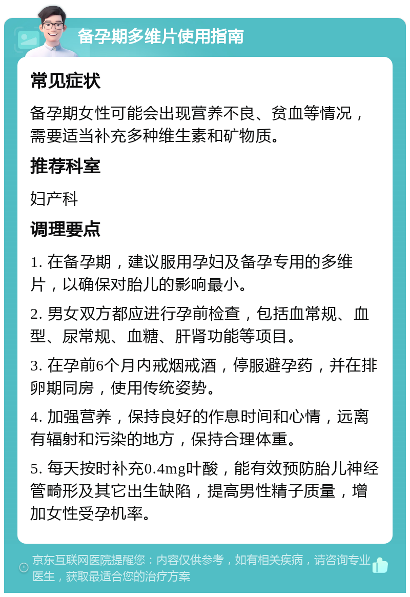 备孕期多维片使用指南 常见症状 备孕期女性可能会出现营养不良、贫血等情况，需要适当补充多种维生素和矿物质。 推荐科室 妇产科 调理要点 1. 在备孕期，建议服用孕妇及备孕专用的多维片，以确保对胎儿的影响最小。 2. 男女双方都应进行孕前检查，包括血常规、血型、尿常规、血糖、肝肾功能等项目。 3. 在孕前6个月内戒烟戒酒，停服避孕药，并在排卵期同房，使用传统姿势。 4. 加强营养，保持良好的作息时间和心情，远离有辐射和污染的地方，保持合理体重。 5. 每天按时补充0.4mg叶酸，能有效预防胎儿神经管畸形及其它出生缺陷，提高男性精子质量，增加女性受孕机率。