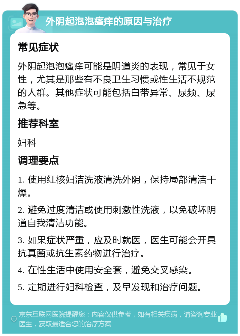 外阴起泡泡瘙痒的原因与治疗 常见症状 外阴起泡泡瘙痒可能是阴道炎的表现，常见于女性，尤其是那些有不良卫生习惯或性生活不规范的人群。其他症状可能包括白带异常、尿频、尿急等。 推荐科室 妇科 调理要点 1. 使用红核妇洁洗液清洗外阴，保持局部清洁干燥。 2. 避免过度清洁或使用刺激性洗液，以免破坏阴道自我清洁功能。 3. 如果症状严重，应及时就医，医生可能会开具抗真菌或抗生素药物进行治疗。 4. 在性生活中使用安全套，避免交叉感染。 5. 定期进行妇科检查，及早发现和治疗问题。