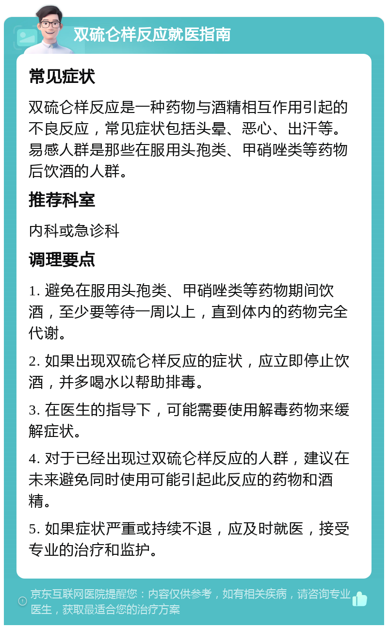 双硫仑样反应就医指南 常见症状 双硫仑样反应是一种药物与酒精相互作用引起的不良反应，常见症状包括头晕、恶心、出汗等。易感人群是那些在服用头孢类、甲硝唑类等药物后饮酒的人群。 推荐科室 内科或急诊科 调理要点 1. 避免在服用头孢类、甲硝唑类等药物期间饮酒，至少要等待一周以上，直到体内的药物完全代谢。 2. 如果出现双硫仑样反应的症状，应立即停止饮酒，并多喝水以帮助排毒。 3. 在医生的指导下，可能需要使用解毒药物来缓解症状。 4. 对于已经出现过双硫仑样反应的人群，建议在未来避免同时使用可能引起此反应的药物和酒精。 5. 如果症状严重或持续不退，应及时就医，接受专业的治疗和监护。