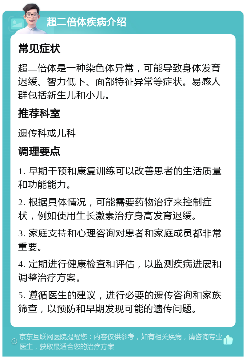 超二倍体疾病介绍 常见症状 超二倍体是一种染色体异常，可能导致身体发育迟缓、智力低下、面部特征异常等症状。易感人群包括新生儿和小儿。 推荐科室 遗传科或儿科 调理要点 1. 早期干预和康复训练可以改善患者的生活质量和功能能力。 2. 根据具体情况，可能需要药物治疗来控制症状，例如使用生长激素治疗身高发育迟缓。 3. 家庭支持和心理咨询对患者和家庭成员都非常重要。 4. 定期进行健康检查和评估，以监测疾病进展和调整治疗方案。 5. 遵循医生的建议，进行必要的遗传咨询和家族筛查，以预防和早期发现可能的遗传问题。