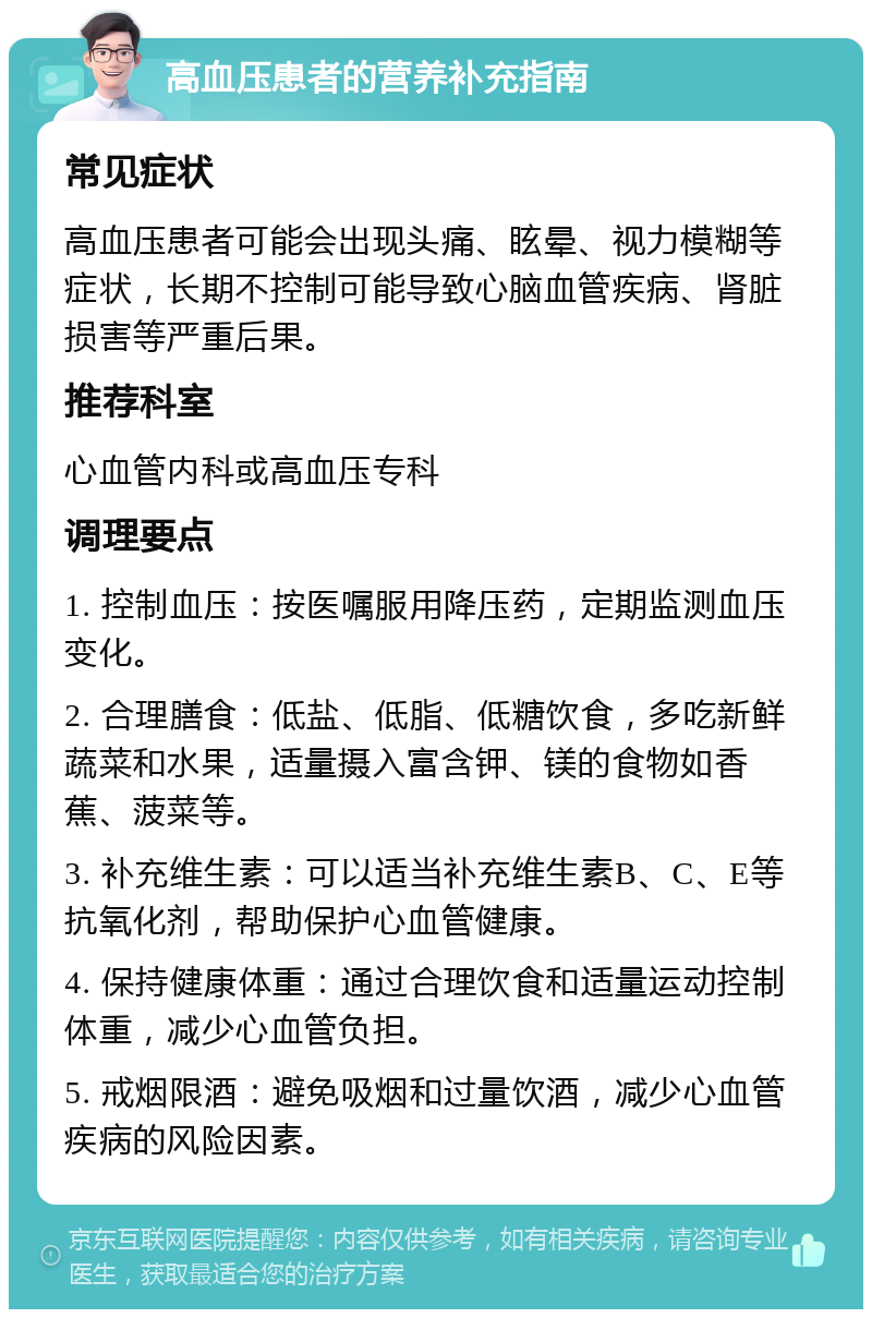 高血压患者的营养补充指南 常见症状 高血压患者可能会出现头痛、眩晕、视力模糊等症状，长期不控制可能导致心脑血管疾病、肾脏损害等严重后果。 推荐科室 心血管内科或高血压专科 调理要点 1. 控制血压：按医嘱服用降压药，定期监测血压变化。 2. 合理膳食：低盐、低脂、低糖饮食，多吃新鲜蔬菜和水果，适量摄入富含钾、镁的食物如香蕉、菠菜等。 3. 补充维生素：可以适当补充维生素B、C、E等抗氧化剂，帮助保护心血管健康。 4. 保持健康体重：通过合理饮食和适量运动控制体重，减少心血管负担。 5. 戒烟限酒：避免吸烟和过量饮酒，减少心血管疾病的风险因素。