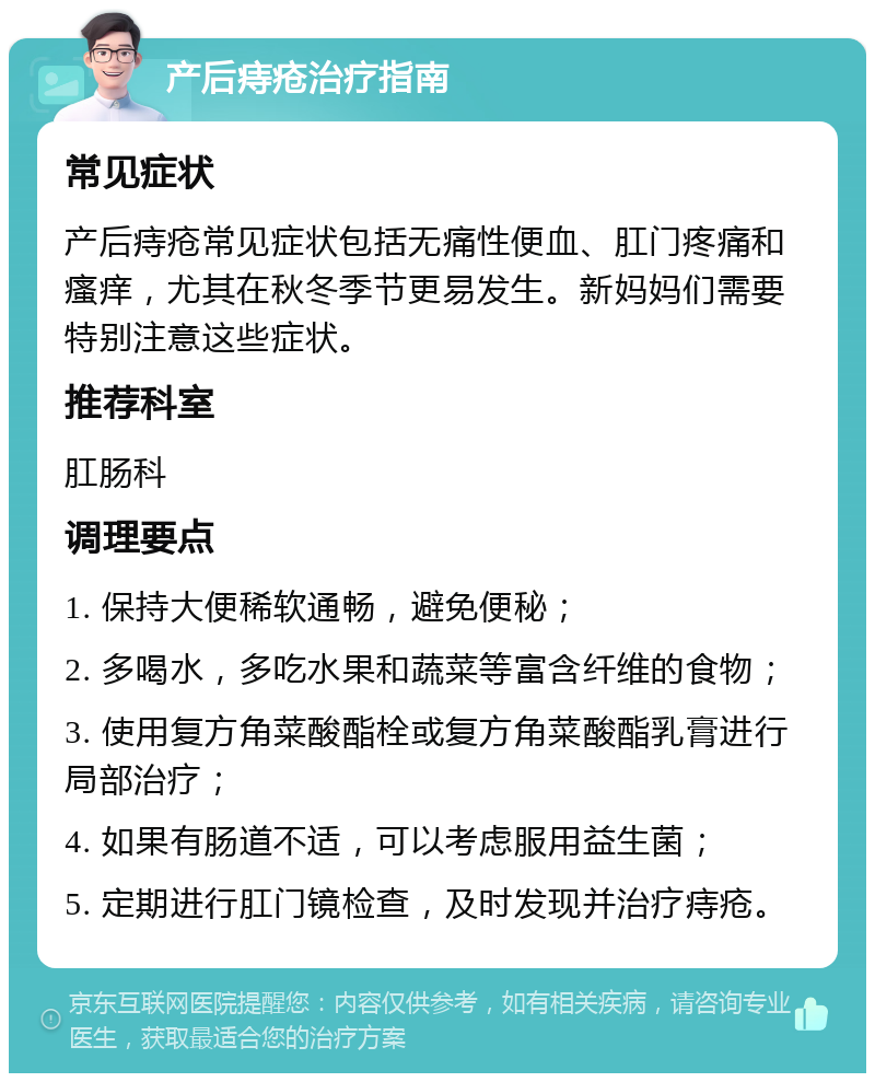 产后痔疮治疗指南 常见症状 产后痔疮常见症状包括无痛性便血、肛门疼痛和瘙痒，尤其在秋冬季节更易发生。新妈妈们需要特别注意这些症状。 推荐科室 肛肠科 调理要点 1. 保持大便稀软通畅，避免便秘； 2. 多喝水，多吃水果和蔬菜等富含纤维的食物； 3. 使用复方角菜酸酯栓或复方角菜酸酯乳膏进行局部治疗； 4. 如果有肠道不适，可以考虑服用益生菌； 5. 定期进行肛门镜检查，及时发现并治疗痔疮。