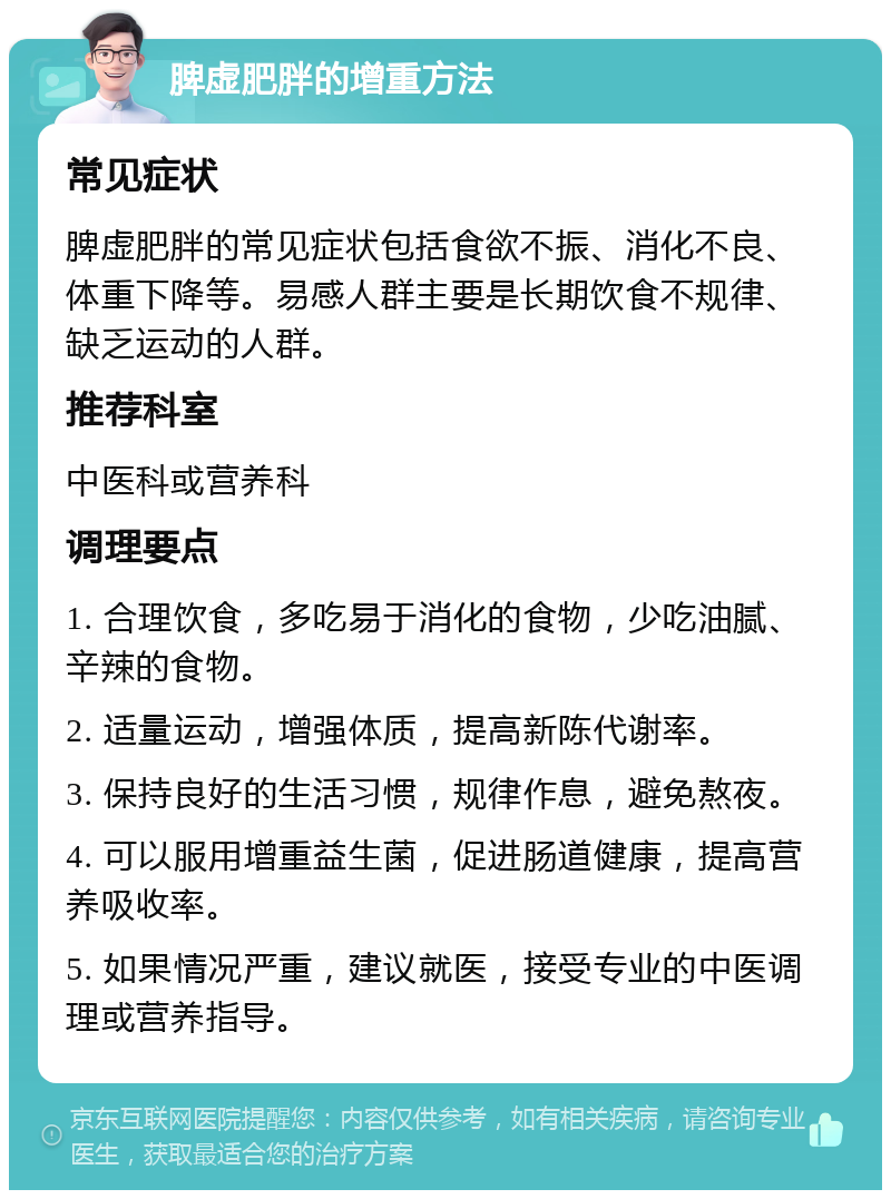 脾虚肥胖的增重方法 常见症状 脾虚肥胖的常见症状包括食欲不振、消化不良、体重下降等。易感人群主要是长期饮食不规律、缺乏运动的人群。 推荐科室 中医科或营养科 调理要点 1. 合理饮食，多吃易于消化的食物，少吃油腻、辛辣的食物。 2. 适量运动，增强体质，提高新陈代谢率。 3. 保持良好的生活习惯，规律作息，避免熬夜。 4. 可以服用增重益生菌，促进肠道健康，提高营养吸收率。 5. 如果情况严重，建议就医，接受专业的中医调理或营养指导。