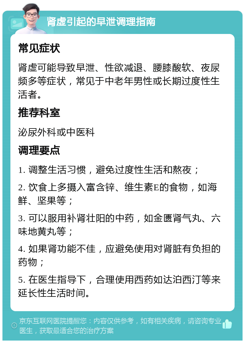 肾虚引起的早泄调理指南 常见症状 肾虚可能导致早泄、性欲减退、腰膝酸软、夜尿频多等症状，常见于中老年男性或长期过度性生活者。 推荐科室 泌尿外科或中医科 调理要点 1. 调整生活习惯，避免过度性生活和熬夜； 2. 饮食上多摄入富含锌、维生素E的食物，如海鲜、坚果等； 3. 可以服用补肾壮阳的中药，如金匮肾气丸、六味地黄丸等； 4. 如果肾功能不佳，应避免使用对肾脏有负担的药物； 5. 在医生指导下，合理使用西药如达泊西汀等来延长性生活时间。