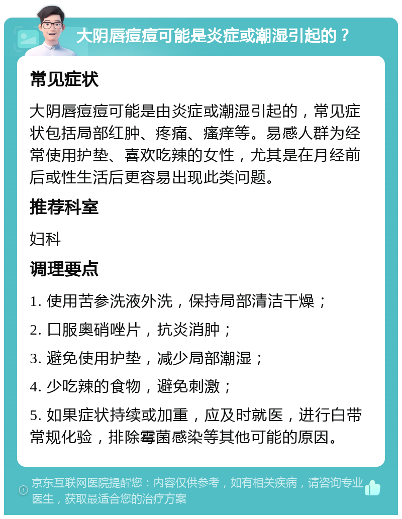 大阴唇痘痘可能是炎症或潮湿引起的？ 常见症状 大阴唇痘痘可能是由炎症或潮湿引起的，常见症状包括局部红肿、疼痛、瘙痒等。易感人群为经常使用护垫、喜欢吃辣的女性，尤其是在月经前后或性生活后更容易出现此类问题。 推荐科室 妇科 调理要点 1. 使用苦参洗液外洗，保持局部清洁干燥； 2. 口服奥硝唑片，抗炎消肿； 3. 避免使用护垫，减少局部潮湿； 4. 少吃辣的食物，避免刺激； 5. 如果症状持续或加重，应及时就医，进行白带常规化验，排除霉菌感染等其他可能的原因。