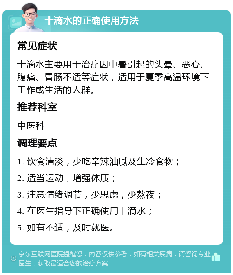 十滴水的正确使用方法 常见症状 十滴水主要用于治疗因中暑引起的头晕、恶心、腹痛、胃肠不适等症状，适用于夏季高温环境下工作或生活的人群。 推荐科室 中医科 调理要点 1. 饮食清淡，少吃辛辣油腻及生冷食物； 2. 适当运动，增强体质； 3. 注意情绪调节，少思虑，少熬夜； 4. 在医生指导下正确使用十滴水； 5. 如有不适，及时就医。