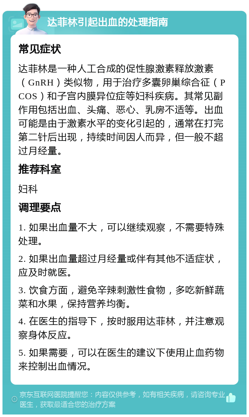 达菲林引起出血的处理指南 常见症状 达菲林是一种人工合成的促性腺激素释放激素（GnRH）类似物，用于治疗多囊卵巢综合征（PCOS）和子宫内膜异位症等妇科疾病。其常见副作用包括出血、头痛、恶心、乳房不适等。出血可能是由于激素水平的变化引起的，通常在打完第二针后出现，持续时间因人而异，但一般不超过月经量。 推荐科室 妇科 调理要点 1. 如果出血量不大，可以继续观察，不需要特殊处理。 2. 如果出血量超过月经量或伴有其他不适症状，应及时就医。 3. 饮食方面，避免辛辣刺激性食物，多吃新鲜蔬菜和水果，保持营养均衡。 4. 在医生的指导下，按时服用达菲林，并注意观察身体反应。 5. 如果需要，可以在医生的建议下使用止血药物来控制出血情况。