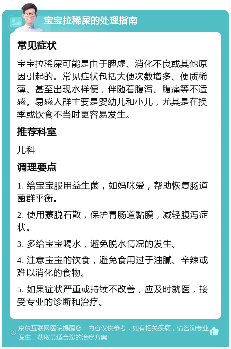 宝宝拉稀屎的处理指南 常见症状 宝宝拉稀屎可能是由于脾虚、消化不良或其他原因引起的。常见症状包括大便次数增多、便质稀薄、甚至出现水样便，伴随着腹泻、腹痛等不适感。易感人群主要是婴幼儿和小儿，尤其是在换季或饮食不当时更容易发生。 推荐科室 儿科 调理要点 1. 给宝宝服用益生菌，如妈咪爱，帮助恢复肠道菌群平衡。 2. 使用蒙脱石散，保护胃肠道黏膜，减轻腹泻症状。 3. 多给宝宝喝水，避免脱水情况的发生。 4. 注意宝宝的饮食，避免食用过于油腻、辛辣或难以消化的食物。 5. 如果症状严重或持续不改善，应及时就医，接受专业的诊断和治疗。