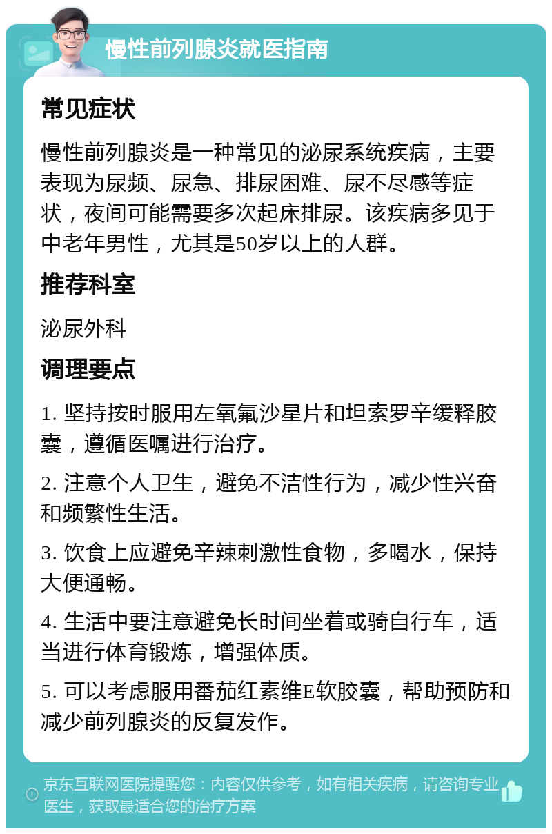 慢性前列腺炎就医指南 常见症状 慢性前列腺炎是一种常见的泌尿系统疾病，主要表现为尿频、尿急、排尿困难、尿不尽感等症状，夜间可能需要多次起床排尿。该疾病多见于中老年男性，尤其是50岁以上的人群。 推荐科室 泌尿外科 调理要点 1. 坚持按时服用左氧氟沙星片和坦索罗辛缓释胶囊，遵循医嘱进行治疗。 2. 注意个人卫生，避免不洁性行为，减少性兴奋和频繁性生活。 3. 饮食上应避免辛辣刺激性食物，多喝水，保持大便通畅。 4. 生活中要注意避免长时间坐着或骑自行车，适当进行体育锻炼，增强体质。 5. 可以考虑服用番茄红素维E软胶囊，帮助预防和减少前列腺炎的反复发作。