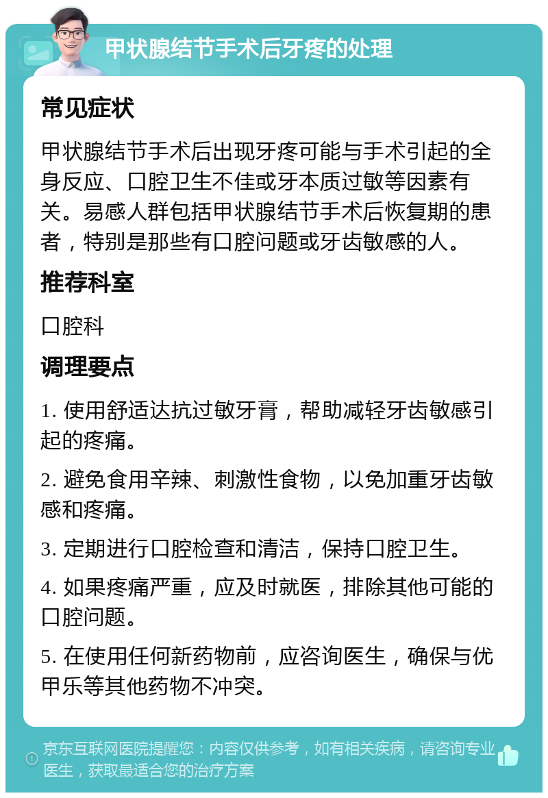 甲状腺结节手术后牙疼的处理 常见症状 甲状腺结节手术后出现牙疼可能与手术引起的全身反应、口腔卫生不佳或牙本质过敏等因素有关。易感人群包括甲状腺结节手术后恢复期的患者，特别是那些有口腔问题或牙齿敏感的人。 推荐科室 口腔科 调理要点 1. 使用舒适达抗过敏牙膏，帮助减轻牙齿敏感引起的疼痛。 2. 避免食用辛辣、刺激性食物，以免加重牙齿敏感和疼痛。 3. 定期进行口腔检查和清洁，保持口腔卫生。 4. 如果疼痛严重，应及时就医，排除其他可能的口腔问题。 5. 在使用任何新药物前，应咨询医生，确保与优甲乐等其他药物不冲突。