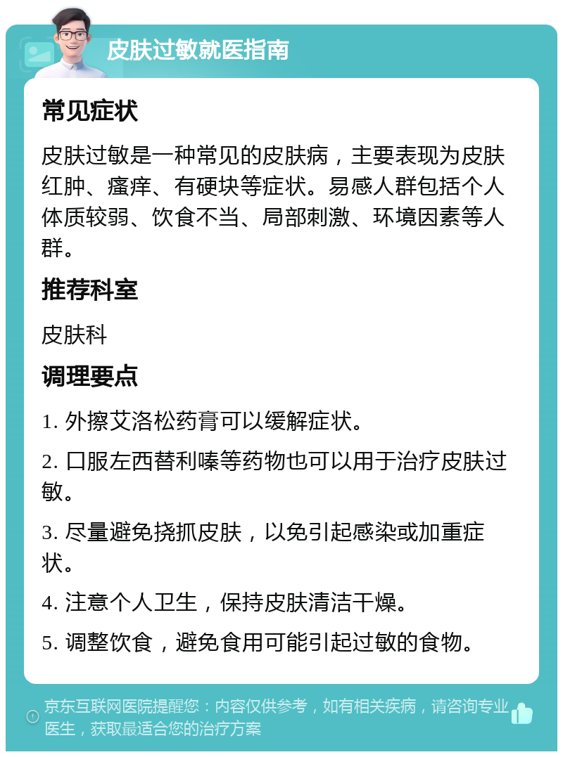 皮肤过敏就医指南 常见症状 皮肤过敏是一种常见的皮肤病，主要表现为皮肤红肿、瘙痒、有硬块等症状。易感人群包括个人体质较弱、饮食不当、局部刺激、环境因素等人群。 推荐科室 皮肤科 调理要点 1. 外擦艾洛松药膏可以缓解症状。 2. 口服左西替利嗪等药物也可以用于治疗皮肤过敏。 3. 尽量避免挠抓皮肤，以免引起感染或加重症状。 4. 注意个人卫生，保持皮肤清洁干燥。 5. 调整饮食，避免食用可能引起过敏的食物。