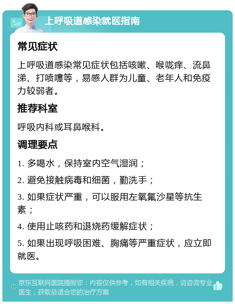 上呼吸道感染就医指南 常见症状 上呼吸道感染常见症状包括咳嗽、喉咙痒、流鼻涕、打喷嚏等，易感人群为儿童、老年人和免疫力较弱者。 推荐科室 呼吸内科或耳鼻喉科。 调理要点 1. 多喝水，保持室内空气湿润； 2. 避免接触病毒和细菌，勤洗手； 3. 如果症状严重，可以服用左氧氟沙星等抗生素； 4. 使用止咳药和退烧药缓解症状； 5. 如果出现呼吸困难、胸痛等严重症状，应立即就医。