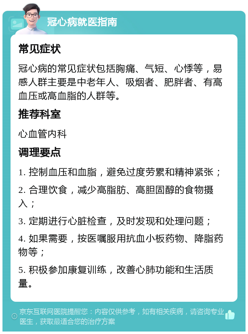 冠心病就医指南 常见症状 冠心病的常见症状包括胸痛、气短、心悸等，易感人群主要是中老年人、吸烟者、肥胖者、有高血压或高血脂的人群等。 推荐科室 心血管内科 调理要点 1. 控制血压和血脂，避免过度劳累和精神紧张； 2. 合理饮食，减少高脂肪、高胆固醇的食物摄入； 3. 定期进行心脏检查，及时发现和处理问题； 4. 如果需要，按医嘱服用抗血小板药物、降脂药物等； 5. 积极参加康复训练，改善心肺功能和生活质量。