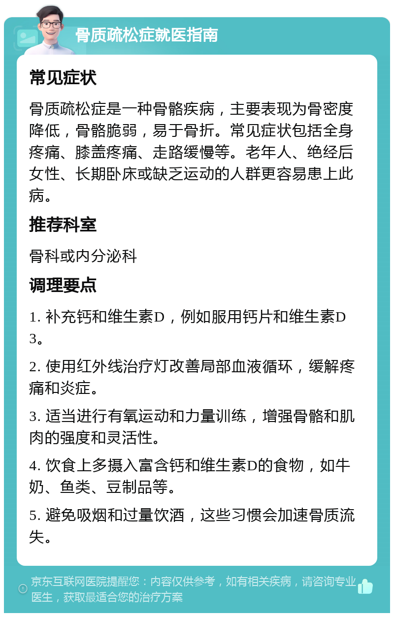 骨质疏松症就医指南 常见症状 骨质疏松症是一种骨骼疾病，主要表现为骨密度降低，骨骼脆弱，易于骨折。常见症状包括全身疼痛、膝盖疼痛、走路缓慢等。老年人、绝经后女性、长期卧床或缺乏运动的人群更容易患上此病。 推荐科室 骨科或内分泌科 调理要点 1. 补充钙和维生素D，例如服用钙片和维生素D3。 2. 使用红外线治疗灯改善局部血液循环，缓解疼痛和炎症。 3. 适当进行有氧运动和力量训练，增强骨骼和肌肉的强度和灵活性。 4. 饮食上多摄入富含钙和维生素D的食物，如牛奶、鱼类、豆制品等。 5. 避免吸烟和过量饮酒，这些习惯会加速骨质流失。