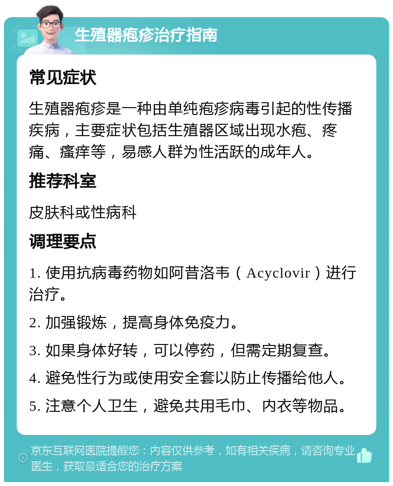 生殖器疱疹治疗指南 常见症状 生殖器疱疹是一种由单纯疱疹病毒引起的性传播疾病，主要症状包括生殖器区域出现水疱、疼痛、瘙痒等，易感人群为性活跃的成年人。 推荐科室 皮肤科或性病科 调理要点 1. 使用抗病毒药物如阿昔洛韦（Acyclovir）进行治疗。 2. 加强锻炼，提高身体免疫力。 3. 如果身体好转，可以停药，但需定期复查。 4. 避免性行为或使用安全套以防止传播给他人。 5. 注意个人卫生，避免共用毛巾、内衣等物品。