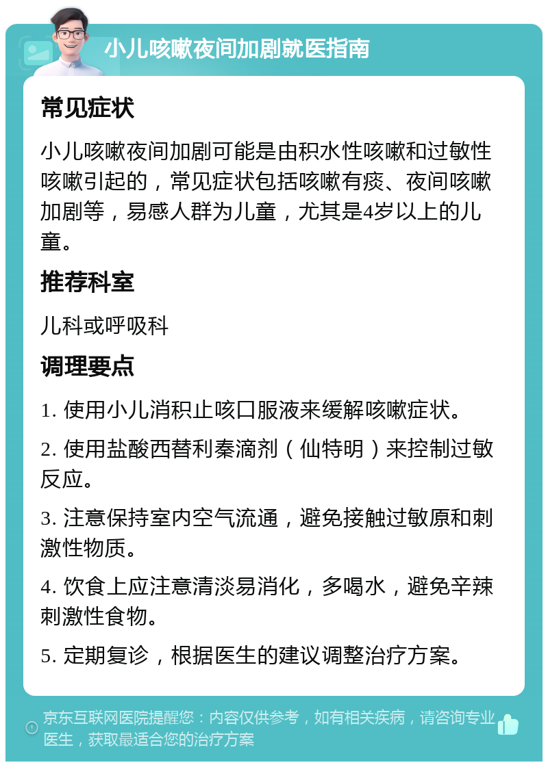 小儿咳嗽夜间加剧就医指南 常见症状 小儿咳嗽夜间加剧可能是由积水性咳嗽和过敏性咳嗽引起的，常见症状包括咳嗽有痰、夜间咳嗽加剧等，易感人群为儿童，尤其是4岁以上的儿童。 推荐科室 儿科或呼吸科 调理要点 1. 使用小儿消积止咳口服液来缓解咳嗽症状。 2. 使用盐酸西替利秦滴剂（仙特明）来控制过敏反应。 3. 注意保持室内空气流通，避免接触过敏原和刺激性物质。 4. 饮食上应注意清淡易消化，多喝水，避免辛辣刺激性食物。 5. 定期复诊，根据医生的建议调整治疗方案。