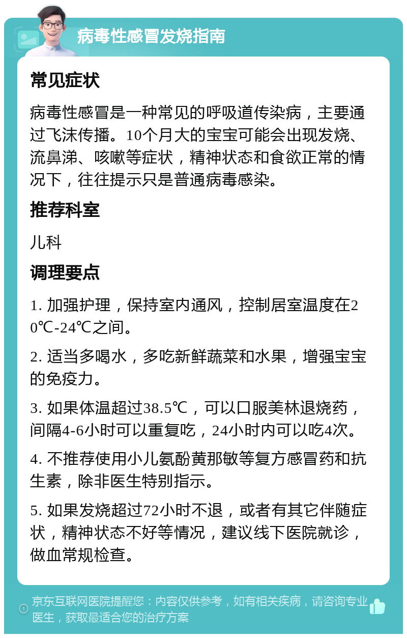 病毒性感冒发烧指南 常见症状 病毒性感冒是一种常见的呼吸道传染病，主要通过飞沫传播。10个月大的宝宝可能会出现发烧、流鼻涕、咳嗽等症状，精神状态和食欲正常的情况下，往往提示只是普通病毒感染。 推荐科室 儿科 调理要点 1. 加强护理，保持室内通风，控制居室温度在20℃-24℃之间。 2. 适当多喝水，多吃新鲜蔬菜和水果，增强宝宝的免疫力。 3. 如果体温超过38.5℃，可以口服美林退烧药，间隔4-6小时可以重复吃，24小时内可以吃4次。 4. 不推荐使用小儿氨酚黄那敏等复方感冒药和抗生素，除非医生特别指示。 5. 如果发烧超过72小时不退，或者有其它伴随症状，精神状态不好等情况，建议线下医院就诊，做血常规检查。