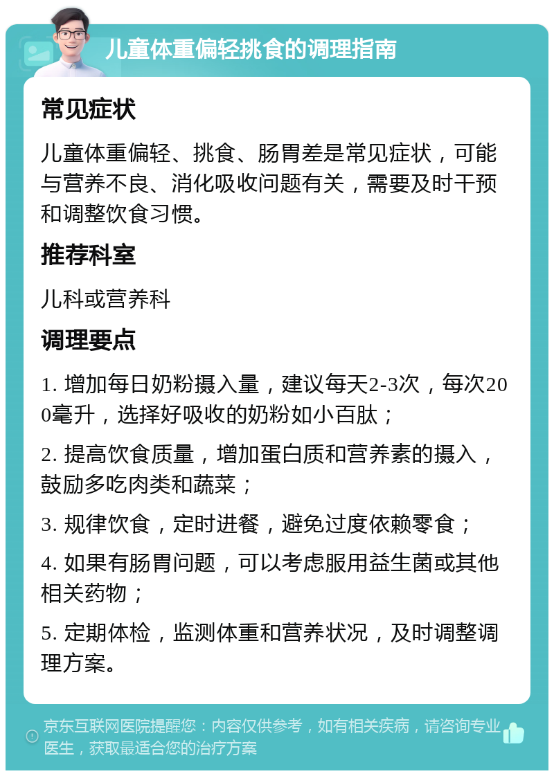 儿童体重偏轻挑食的调理指南 常见症状 儿童体重偏轻、挑食、肠胃差是常见症状，可能与营养不良、消化吸收问题有关，需要及时干预和调整饮食习惯。 推荐科室 儿科或营养科 调理要点 1. 增加每日奶粉摄入量，建议每天2-3次，每次200毫升，选择好吸收的奶粉如小百肽； 2. 提高饮食质量，增加蛋白质和营养素的摄入，鼓励多吃肉类和蔬菜； 3. 规律饮食，定时进餐，避免过度依赖零食； 4. 如果有肠胃问题，可以考虑服用益生菌或其他相关药物； 5. 定期体检，监测体重和营养状况，及时调整调理方案。