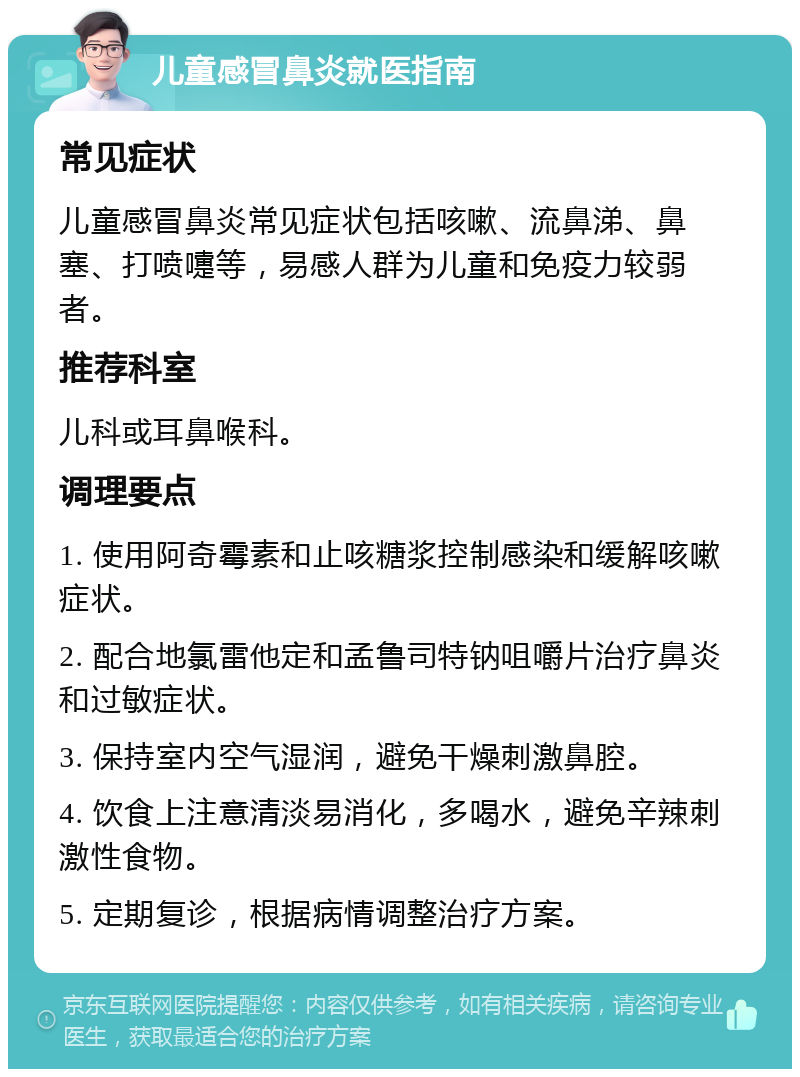 儿童感冒鼻炎就医指南 常见症状 儿童感冒鼻炎常见症状包括咳嗽、流鼻涕、鼻塞、打喷嚏等，易感人群为儿童和免疫力较弱者。 推荐科室 儿科或耳鼻喉科。 调理要点 1. 使用阿奇霉素和止咳糖浆控制感染和缓解咳嗽症状。 2. 配合地氯雷他定和孟鲁司特钠咀嚼片治疗鼻炎和过敏症状。 3. 保持室内空气湿润，避免干燥刺激鼻腔。 4. 饮食上注意清淡易消化，多喝水，避免辛辣刺激性食物。 5. 定期复诊，根据病情调整治疗方案。