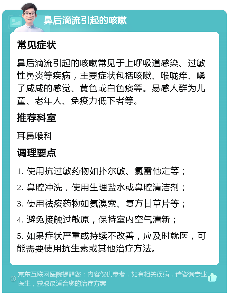 鼻后滴流引起的咳嗽 常见症状 鼻后滴流引起的咳嗽常见于上呼吸道感染、过敏性鼻炎等疾病，主要症状包括咳嗽、喉咙痒、嗓子咸咸的感觉、黄色或白色痰等。易感人群为儿童、老年人、免疫力低下者等。 推荐科室 耳鼻喉科 调理要点 1. 使用抗过敏药物如扑尔敏、氯雷他定等； 2. 鼻腔冲洗，使用生理盐水或鼻腔清洁剂； 3. 使用祛痰药物如氨溴索、复方甘草片等； 4. 避免接触过敏原，保持室内空气清新； 5. 如果症状严重或持续不改善，应及时就医，可能需要使用抗生素或其他治疗方法。