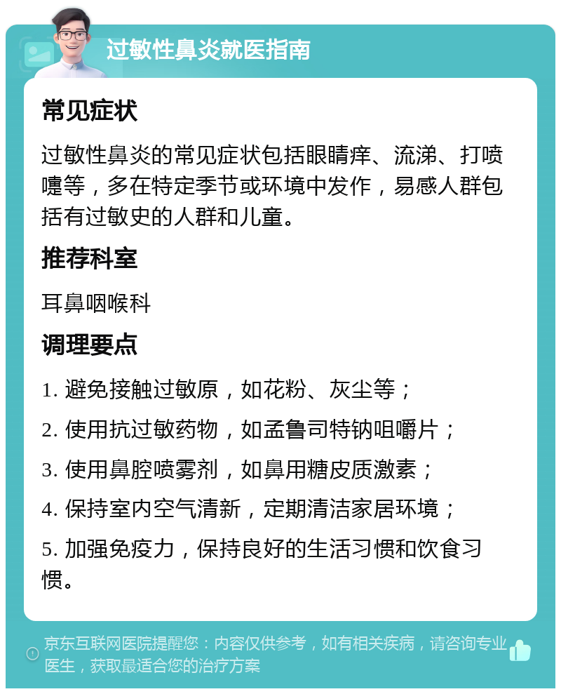 过敏性鼻炎就医指南 常见症状 过敏性鼻炎的常见症状包括眼睛痒、流涕、打喷嚏等，多在特定季节或环境中发作，易感人群包括有过敏史的人群和儿童。 推荐科室 耳鼻咽喉科 调理要点 1. 避免接触过敏原，如花粉、灰尘等； 2. 使用抗过敏药物，如孟鲁司特钠咀嚼片； 3. 使用鼻腔喷雾剂，如鼻用糖皮质激素； 4. 保持室内空气清新，定期清洁家居环境； 5. 加强免疫力，保持良好的生活习惯和饮食习惯。