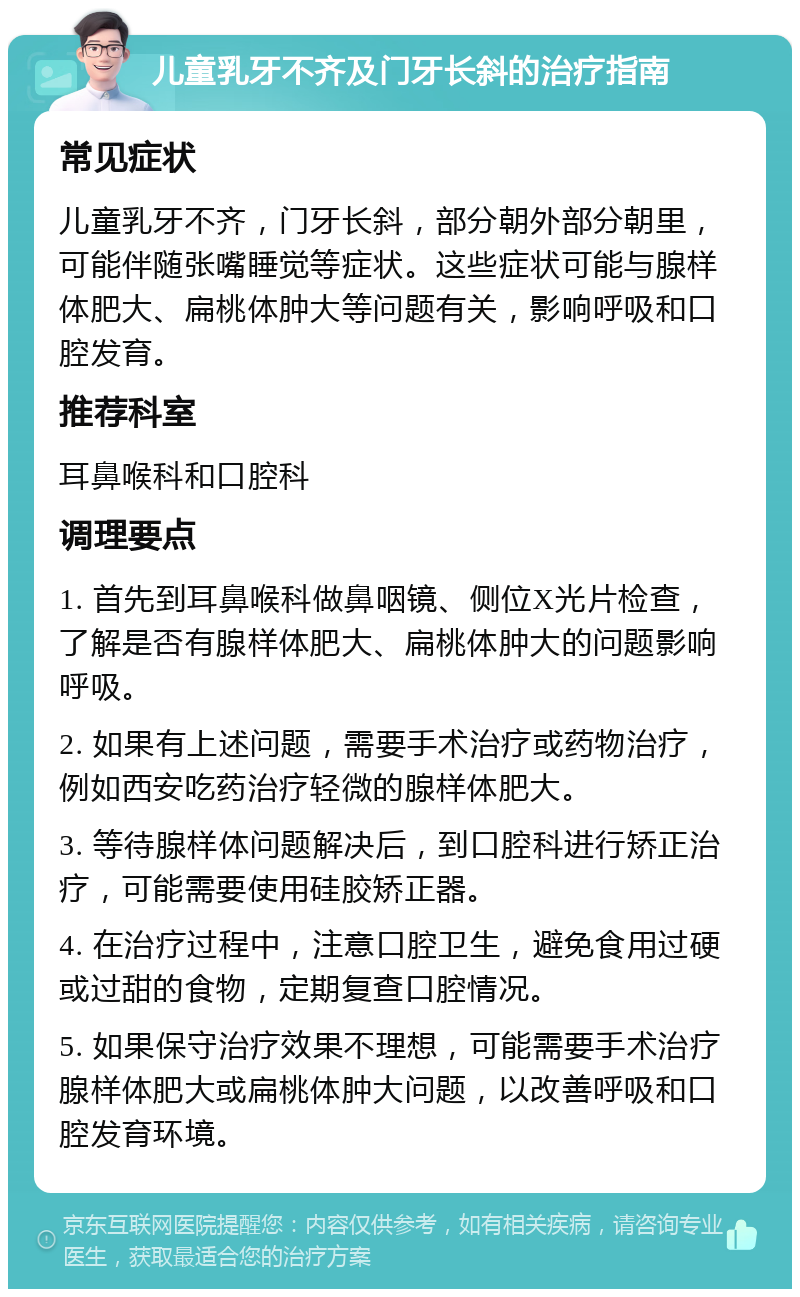 儿童乳牙不齐及门牙长斜的治疗指南 常见症状 儿童乳牙不齐，门牙长斜，部分朝外部分朝里，可能伴随张嘴睡觉等症状。这些症状可能与腺样体肥大、扁桃体肿大等问题有关，影响呼吸和口腔发育。 推荐科室 耳鼻喉科和口腔科 调理要点 1. 首先到耳鼻喉科做鼻咽镜、侧位X光片检查，了解是否有腺样体肥大、扁桃体肿大的问题影响呼吸。 2. 如果有上述问题，需要手术治疗或药物治疗，例如西安吃药治疗轻微的腺样体肥大。 3. 等待腺样体问题解决后，到口腔科进行矫正治疗，可能需要使用硅胶矫正器。 4. 在治疗过程中，注意口腔卫生，避免食用过硬或过甜的食物，定期复查口腔情况。 5. 如果保守治疗效果不理想，可能需要手术治疗腺样体肥大或扁桃体肿大问题，以改善呼吸和口腔发育环境。