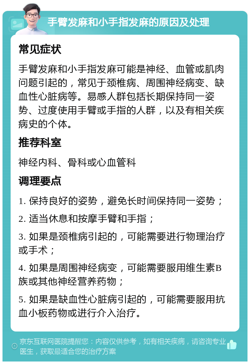 手臂发麻和小手指发麻的原因及处理 常见症状 手臂发麻和小手指发麻可能是神经、血管或肌肉问题引起的，常见于颈椎病、周围神经病变、缺血性心脏病等。易感人群包括长期保持同一姿势、过度使用手臂或手指的人群，以及有相关疾病史的个体。 推荐科室 神经内科、骨科或心血管科 调理要点 1. 保持良好的姿势，避免长时间保持同一姿势； 2. 适当休息和按摩手臂和手指； 3. 如果是颈椎病引起的，可能需要进行物理治疗或手术； 4. 如果是周围神经病变，可能需要服用维生素B族或其他神经营养药物； 5. 如果是缺血性心脏病引起的，可能需要服用抗血小板药物或进行介入治疗。