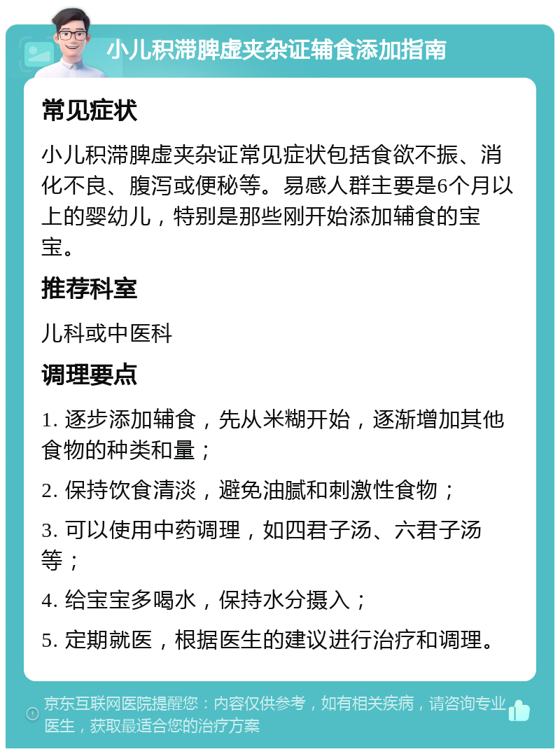 小儿积滞脾虚夹杂证辅食添加指南 常见症状 小儿积滞脾虚夹杂证常见症状包括食欲不振、消化不良、腹泻或便秘等。易感人群主要是6个月以上的婴幼儿，特别是那些刚开始添加辅食的宝宝。 推荐科室 儿科或中医科 调理要点 1. 逐步添加辅食，先从米糊开始，逐渐增加其他食物的种类和量； 2. 保持饮食清淡，避免油腻和刺激性食物； 3. 可以使用中药调理，如四君子汤、六君子汤等； 4. 给宝宝多喝水，保持水分摄入； 5. 定期就医，根据医生的建议进行治疗和调理。