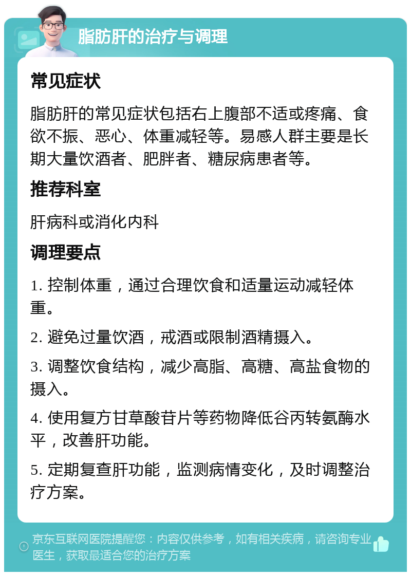 脂肪肝的治疗与调理 常见症状 脂肪肝的常见症状包括右上腹部不适或疼痛、食欲不振、恶心、体重减轻等。易感人群主要是长期大量饮酒者、肥胖者、糖尿病患者等。 推荐科室 肝病科或消化内科 调理要点 1. 控制体重，通过合理饮食和适量运动减轻体重。 2. 避免过量饮酒，戒酒或限制酒精摄入。 3. 调整饮食结构，减少高脂、高糖、高盐食物的摄入。 4. 使用复方甘草酸苷片等药物降低谷丙转氨酶水平，改善肝功能。 5. 定期复查肝功能，监测病情变化，及时调整治疗方案。