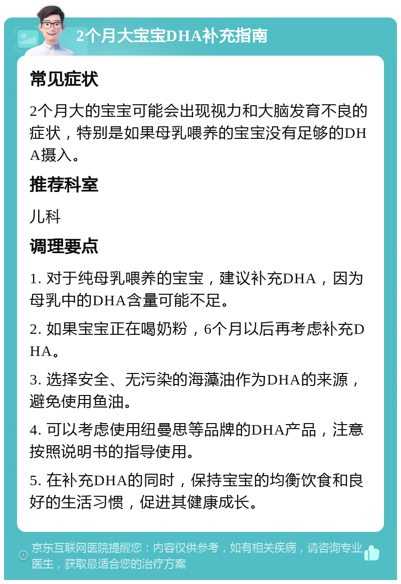 2个月大宝宝DHA补充指南 常见症状 2个月大的宝宝可能会出现视力和大脑发育不良的症状，特别是如果母乳喂养的宝宝没有足够的DHA摄入。 推荐科室 儿科 调理要点 1. 对于纯母乳喂养的宝宝，建议补充DHA，因为母乳中的DHA含量可能不足。 2. 如果宝宝正在喝奶粉，6个月以后再考虑补充DHA。 3. 选择安全、无污染的海藻油作为DHA的来源，避免使用鱼油。 4. 可以考虑使用纽曼思等品牌的DHA产品，注意按照说明书的指导使用。 5. 在补充DHA的同时，保持宝宝的均衡饮食和良好的生活习惯，促进其健康成长。