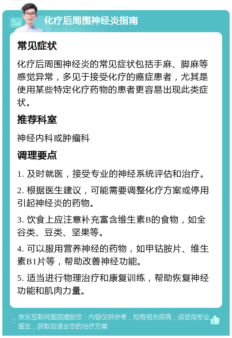 化疗后周围神经炎指南 常见症状 化疗后周围神经炎的常见症状包括手麻、脚麻等感觉异常，多见于接受化疗的癌症患者，尤其是使用某些特定化疗药物的患者更容易出现此类症状。 推荐科室 神经内科或肿瘤科 调理要点 1. 及时就医，接受专业的神经系统评估和治疗。 2. 根据医生建议，可能需要调整化疗方案或停用引起神经炎的药物。 3. 饮食上应注意补充富含维生素B的食物，如全谷类、豆类、坚果等。 4. 可以服用营养神经的药物，如甲钴胺片、维生素B1片等，帮助改善神经功能。 5. 适当进行物理治疗和康复训练，帮助恢复神经功能和肌肉力量。