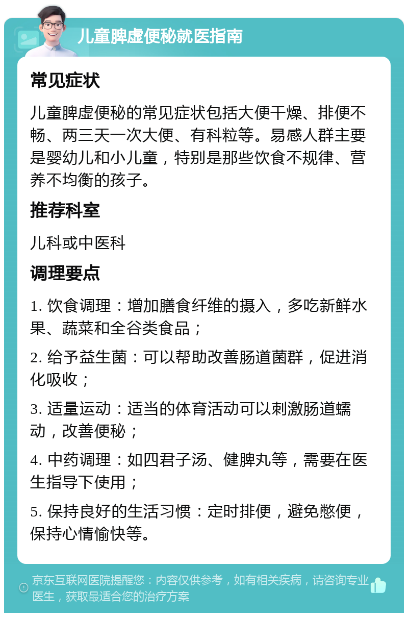 儿童脾虚便秘就医指南 常见症状 儿童脾虚便秘的常见症状包括大便干燥、排便不畅、两三天一次大便、有科粒等。易感人群主要是婴幼儿和小儿童，特别是那些饮食不规律、营养不均衡的孩子。 推荐科室 儿科或中医科 调理要点 1. 饮食调理：增加膳食纤维的摄入，多吃新鲜水果、蔬菜和全谷类食品； 2. 给予益生菌：可以帮助改善肠道菌群，促进消化吸收； 3. 适量运动：适当的体育活动可以刺激肠道蠕动，改善便秘； 4. 中药调理：如四君子汤、健脾丸等，需要在医生指导下使用； 5. 保持良好的生活习惯：定时排便，避免憋便，保持心情愉快等。