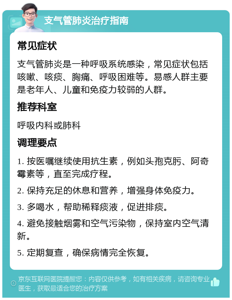 支气管肺炎治疗指南 常见症状 支气管肺炎是一种呼吸系统感染，常见症状包括咳嗽、咳痰、胸痛、呼吸困难等。易感人群主要是老年人、儿童和免疫力较弱的人群。 推荐科室 呼吸内科或肺科 调理要点 1. 按医嘱继续使用抗生素，例如头孢克肟、阿奇霉素等，直至完成疗程。 2. 保持充足的休息和营养，增强身体免疫力。 3. 多喝水，帮助稀释痰液，促进排痰。 4. 避免接触烟雾和空气污染物，保持室内空气清新。 5. 定期复查，确保病情完全恢复。