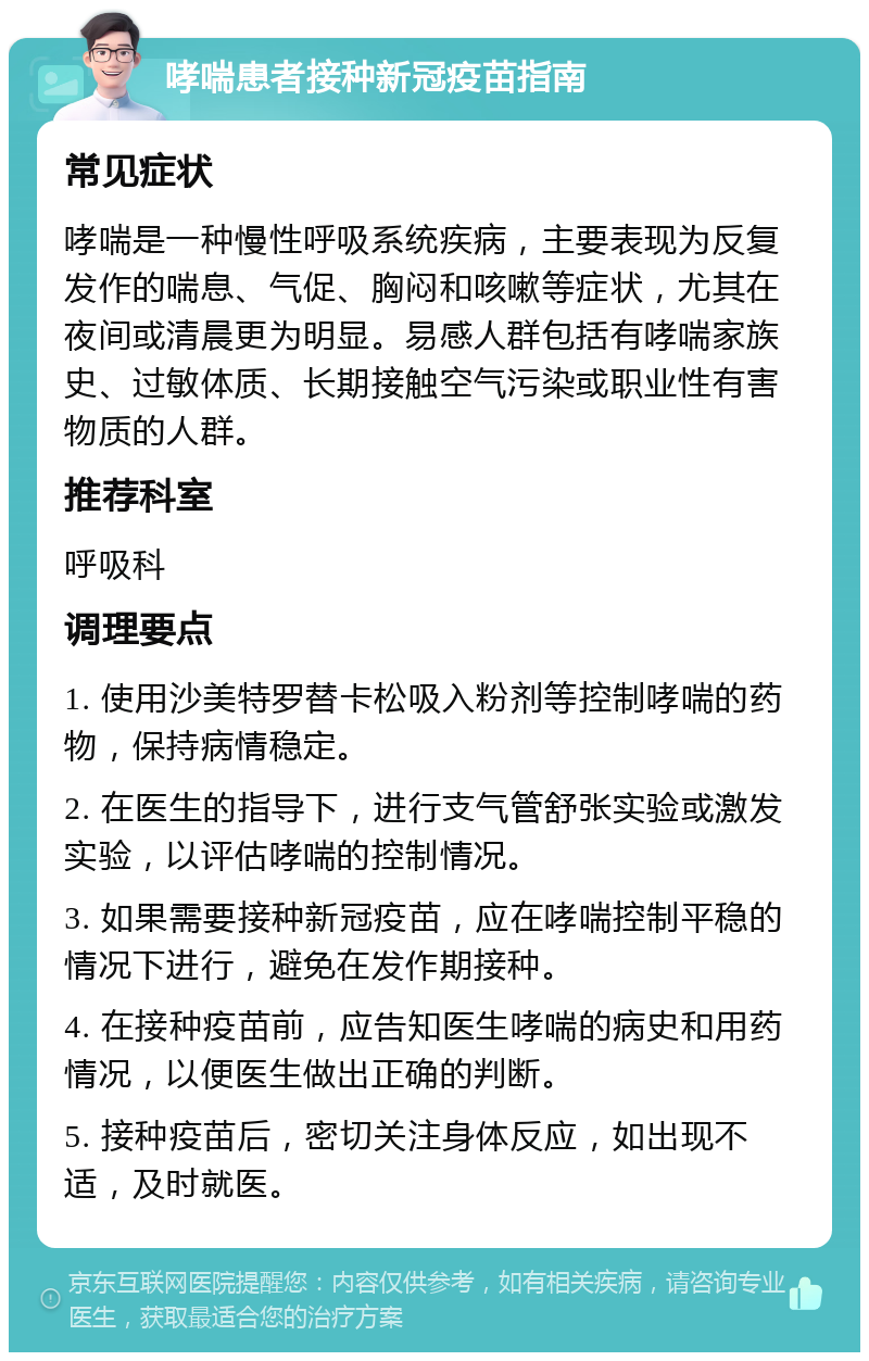 哮喘患者接种新冠疫苗指南 常见症状 哮喘是一种慢性呼吸系统疾病，主要表现为反复发作的喘息、气促、胸闷和咳嗽等症状，尤其在夜间或清晨更为明显。易感人群包括有哮喘家族史、过敏体质、长期接触空气污染或职业性有害物质的人群。 推荐科室 呼吸科 调理要点 1. 使用沙美特罗替卡松吸入粉剂等控制哮喘的药物，保持病情稳定。 2. 在医生的指导下，进行支气管舒张实验或激发实验，以评估哮喘的控制情况。 3. 如果需要接种新冠疫苗，应在哮喘控制平稳的情况下进行，避免在发作期接种。 4. 在接种疫苗前，应告知医生哮喘的病史和用药情况，以便医生做出正确的判断。 5. 接种疫苗后，密切关注身体反应，如出现不适，及时就医。