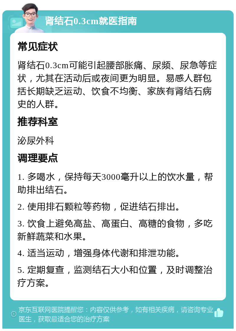 肾结石0.3cm就医指南 常见症状 肾结石0.3cm可能引起腰部胀痛、尿频、尿急等症状，尤其在活动后或夜间更为明显。易感人群包括长期缺乏运动、饮食不均衡、家族有肾结石病史的人群。 推荐科室 泌尿外科 调理要点 1. 多喝水，保持每天3000毫升以上的饮水量，帮助排出结石。 2. 使用排石颗粒等药物，促进结石排出。 3. 饮食上避免高盐、高蛋白、高糖的食物，多吃新鲜蔬菜和水果。 4. 适当运动，增强身体代谢和排泄功能。 5. 定期复查，监测结石大小和位置，及时调整治疗方案。