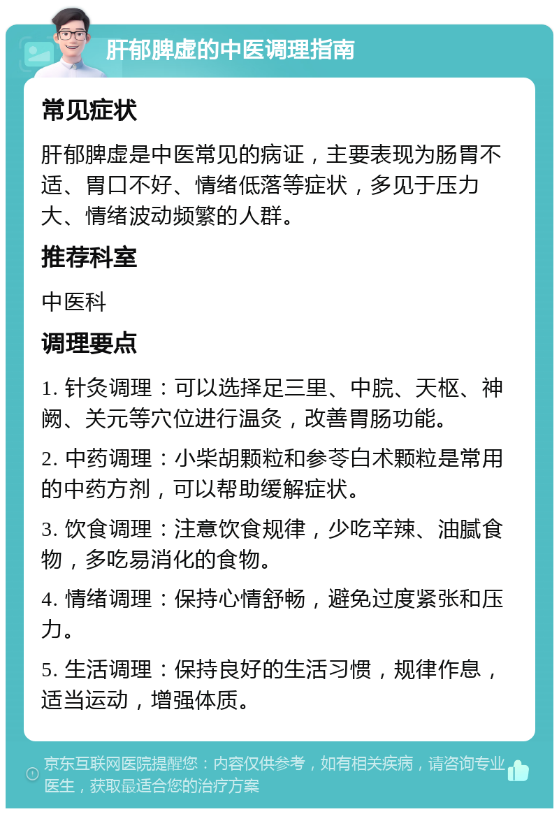 肝郁脾虚的中医调理指南 常见症状 肝郁脾虚是中医常见的病证，主要表现为肠胃不适、胃口不好、情绪低落等症状，多见于压力大、情绪波动频繁的人群。 推荐科室 中医科 调理要点 1. 针灸调理：可以选择足三里、中脘、天枢、神阙、关元等穴位进行温灸，改善胃肠功能。 2. 中药调理：小柴胡颗粒和参苓白术颗粒是常用的中药方剂，可以帮助缓解症状。 3. 饮食调理：注意饮食规律，少吃辛辣、油腻食物，多吃易消化的食物。 4. 情绪调理：保持心情舒畅，避免过度紧张和压力。 5. 生活调理：保持良好的生活习惯，规律作息，适当运动，增强体质。