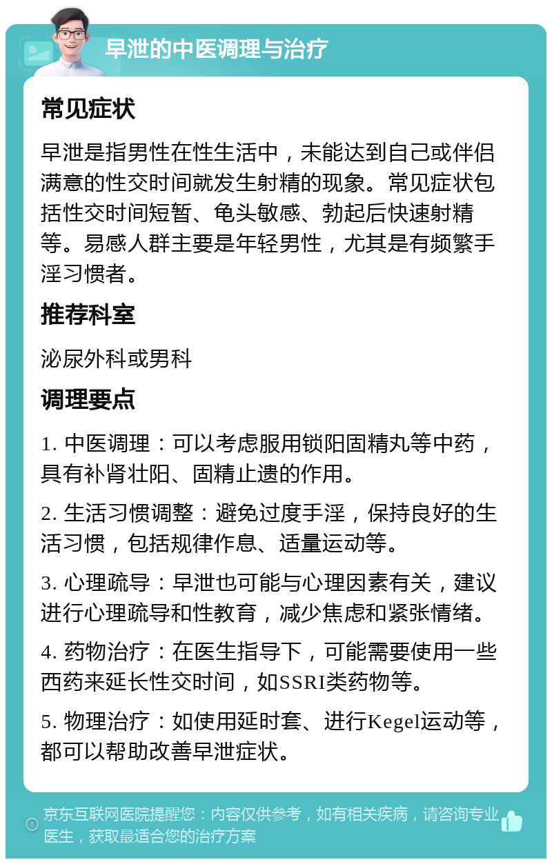 早泄的中医调理与治疗 常见症状 早泄是指男性在性生活中，未能达到自己或伴侣满意的性交时间就发生射精的现象。常见症状包括性交时间短暂、龟头敏感、勃起后快速射精等。易感人群主要是年轻男性，尤其是有频繁手淫习惯者。 推荐科室 泌尿外科或男科 调理要点 1. 中医调理：可以考虑服用锁阳固精丸等中药，具有补肾壮阳、固精止遗的作用。 2. 生活习惯调整：避免过度手淫，保持良好的生活习惯，包括规律作息、适量运动等。 3. 心理疏导：早泄也可能与心理因素有关，建议进行心理疏导和性教育，减少焦虑和紧张情绪。 4. 药物治疗：在医生指导下，可能需要使用一些西药来延长性交时间，如SSRI类药物等。 5. 物理治疗：如使用延时套、进行Kegel运动等，都可以帮助改善早泄症状。