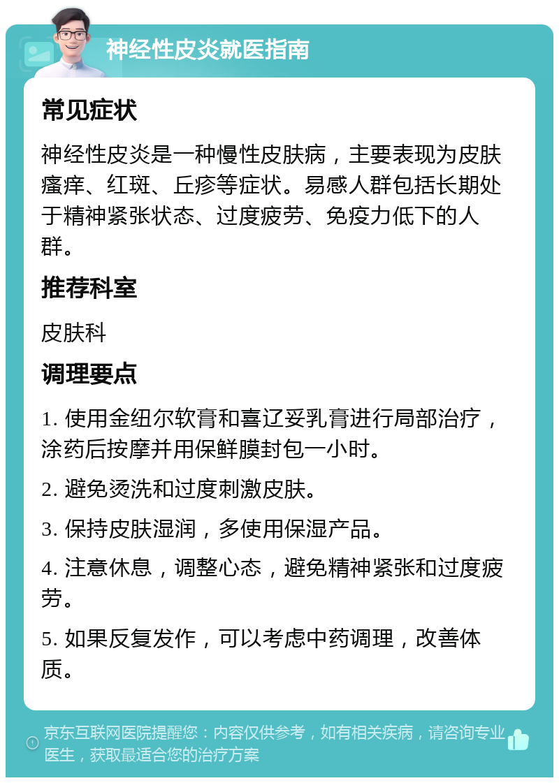 神经性皮炎就医指南 常见症状 神经性皮炎是一种慢性皮肤病，主要表现为皮肤瘙痒、红斑、丘疹等症状。易感人群包括长期处于精神紧张状态、过度疲劳、免疫力低下的人群。 推荐科室 皮肤科 调理要点 1. 使用金纽尔软膏和喜辽妥乳膏进行局部治疗，涂药后按摩并用保鲜膜封包一小时。 2. 避免烫洗和过度刺激皮肤。 3. 保持皮肤湿润，多使用保湿产品。 4. 注意休息，调整心态，避免精神紧张和过度疲劳。 5. 如果反复发作，可以考虑中药调理，改善体质。