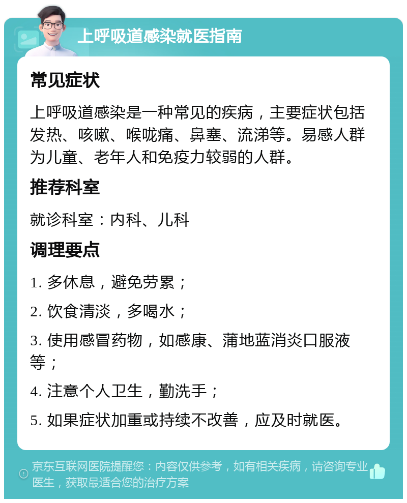 上呼吸道感染就医指南 常见症状 上呼吸道感染是一种常见的疾病，主要症状包括发热、咳嗽、喉咙痛、鼻塞、流涕等。易感人群为儿童、老年人和免疫力较弱的人群。 推荐科室 就诊科室：内科、儿科 调理要点 1. 多休息，避免劳累； 2. 饮食清淡，多喝水； 3. 使用感冒药物，如感康、蒲地蓝消炎口服液等； 4. 注意个人卫生，勤洗手； 5. 如果症状加重或持续不改善，应及时就医。