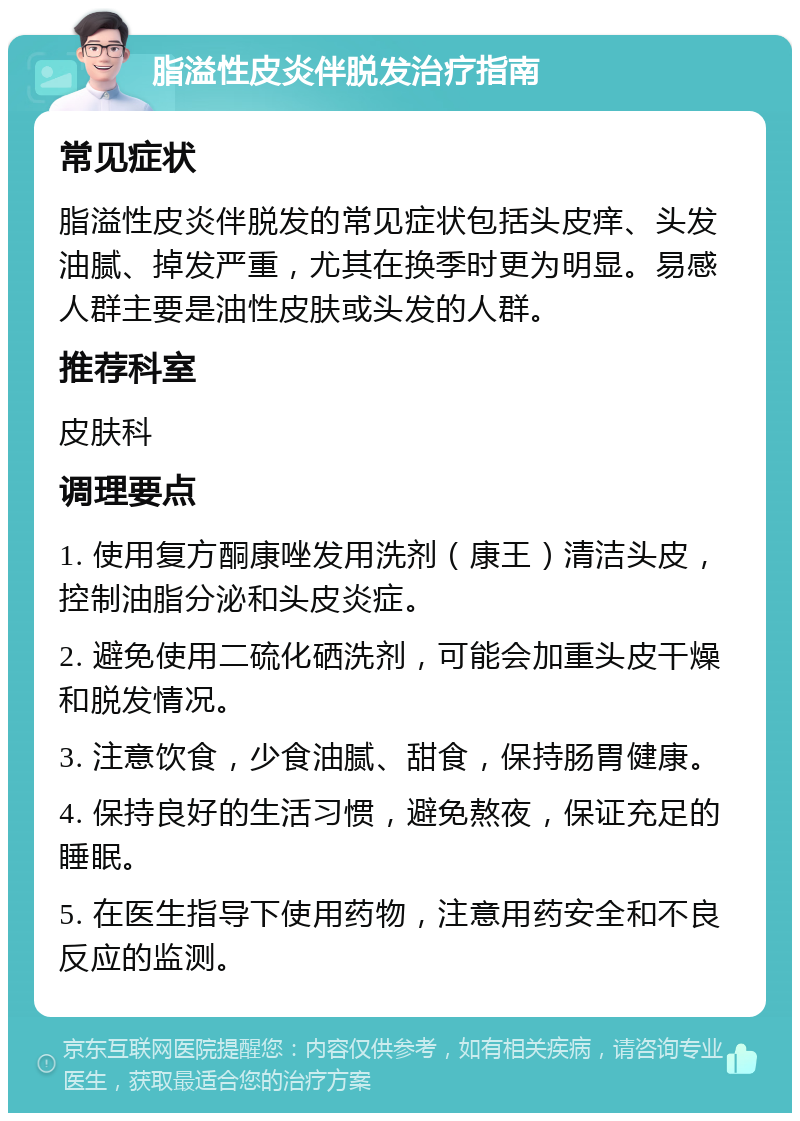 脂溢性皮炎伴脱发治疗指南 常见症状 脂溢性皮炎伴脱发的常见症状包括头皮痒、头发油腻、掉发严重，尤其在换季时更为明显。易感人群主要是油性皮肤或头发的人群。 推荐科室 皮肤科 调理要点 1. 使用复方酮康唑发用洗剂（康王）清洁头皮，控制油脂分泌和头皮炎症。 2. 避免使用二硫化硒洗剂，可能会加重头皮干燥和脱发情况。 3. 注意饮食，少食油腻、甜食，保持肠胃健康。 4. 保持良好的生活习惯，避免熬夜，保证充足的睡眠。 5. 在医生指导下使用药物，注意用药安全和不良反应的监测。