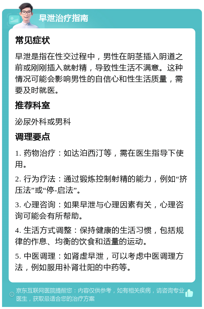 早泄治疗指南 常见症状 早泄是指在性交过程中，男性在阴茎插入阴道之前或刚刚插入就射精，导致性生活不满意。这种情况可能会影响男性的自信心和性生活质量，需要及时就医。 推荐科室 泌尿外科或男科 调理要点 1. 药物治疗：如达泊西汀等，需在医生指导下使用。 2. 行为疗法：通过锻炼控制射精的能力，例如“挤压法”或“停-启法”。 3. 心理咨询：如果早泄与心理因素有关，心理咨询可能会有所帮助。 4. 生活方式调整：保持健康的生活习惯，包括规律的作息、均衡的饮食和适量的运动。 5. 中医调理：如肾虚早泄，可以考虑中医调理方法，例如服用补肾壮阳的中药等。