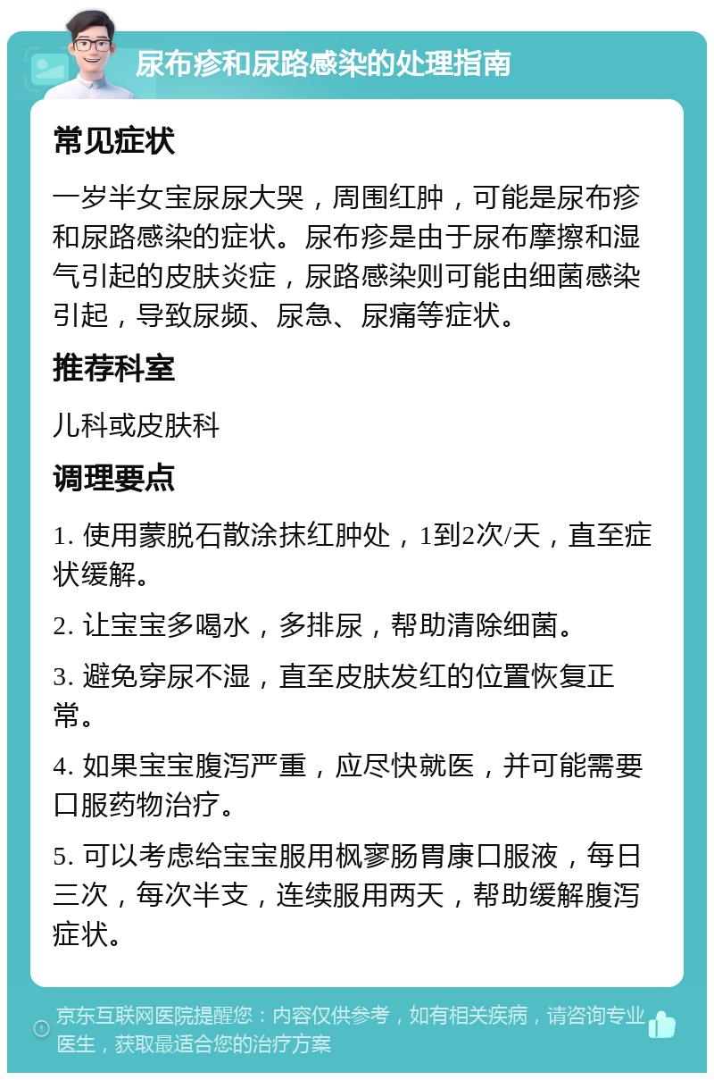 尿布疹和尿路感染的处理指南 常见症状 一岁半女宝尿尿大哭，周围红肿，可能是尿布疹和尿路感染的症状。尿布疹是由于尿布摩擦和湿气引起的皮肤炎症，尿路感染则可能由细菌感染引起，导致尿频、尿急、尿痛等症状。 推荐科室 儿科或皮肤科 调理要点 1. 使用蒙脱石散涂抹红肿处，1到2次/天，直至症状缓解。 2. 让宝宝多喝水，多排尿，帮助清除细菌。 3. 避免穿尿不湿，直至皮肤发红的位置恢复正常。 4. 如果宝宝腹泻严重，应尽快就医，并可能需要口服药物治疗。 5. 可以考虑给宝宝服用枫寥肠胃康口服液，每日三次，每次半支，连续服用两天，帮助缓解腹泻症状。