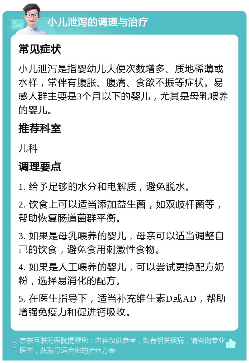 小儿泄泻的调理与治疗 常见症状 小儿泄泻是指婴幼儿大便次数增多、质地稀薄或水样，常伴有腹胀、腹痛、食欲不振等症状。易感人群主要是3个月以下的婴儿，尤其是母乳喂养的婴儿。 推荐科室 儿科 调理要点 1. 给予足够的水分和电解质，避免脱水。 2. 饮食上可以适当添加益生菌，如双歧杆菌等，帮助恢复肠道菌群平衡。 3. 如果是母乳喂养的婴儿，母亲可以适当调整自己的饮食，避免食用刺激性食物。 4. 如果是人工喂养的婴儿，可以尝试更换配方奶粉，选择易消化的配方。 5. 在医生指导下，适当补充维生素D或AD，帮助增强免疫力和促进钙吸收。