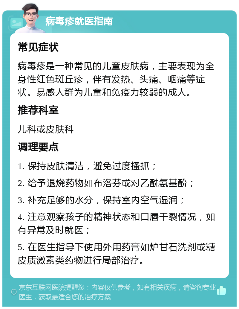 病毒疹就医指南 常见症状 病毒疹是一种常见的儿童皮肤病，主要表现为全身性红色斑丘疹，伴有发热、头痛、咽痛等症状。易感人群为儿童和免疫力较弱的成人。 推荐科室 儿科或皮肤科 调理要点 1. 保持皮肤清洁，避免过度搔抓； 2. 给予退烧药物如布洛芬或对乙酰氨基酚； 3. 补充足够的水分，保持室内空气湿润； 4. 注意观察孩子的精神状态和口唇干裂情况，如有异常及时就医； 5. 在医生指导下使用外用药膏如炉甘石洗剂或糖皮质激素类药物进行局部治疗。